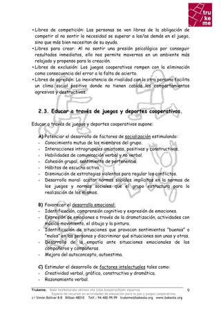 ▪ Libres de competición: Las personas se ven libres de la obligación de
  competir al no sentir la necesidad se superar a los/as demás en el juego,
  sino que más bien necesitan de su ayuda.
▪ Libres para crear: Al no sentir una presión psicológica por conseguir
  resultados inmediatos, ello nos permite movernos en un ambiente más
  relajado y propenso para la creación.
▪ Libres de exclusión: Los juegos cooperativos rompen con la eliminación
  como consecuencia del error o la falta de acierto.
▪ Libres de agresión: La inexistencia de rivalidad con la otra persona facilita
  un clima social positivo donde no tienen cabida los comportamientos
  agresivos y destructivos.



    2.3. Educar a través de juegos y deportes cooperativos.

Educar a través de juegos y deportes cooperativos supone:

    A)   Potenciar el desarrollo de factores de socialización estimulando:
    -    Conocimiento mutuo de los miembros del grupo.
    -    Interacciones intragrupales amistosas, positivas y constructivas.
    -    Habilidades de comunicación verbal y no verbal.
    -    Cohesión grupal, sentimiento de pertenencia.
    -    Hábitos de escucha activa.
    -    Disminución de estrategias violentas para regular los conflictos.
    -    Desarrollo moral: acatar normas sociales implícitas en la normas de
         los juegos y normas sociales que el grupo estructura para la
         realización de los mismos.

    B) Favorecer el desarrollo emocional:
    - Identificación, comprensión cognitiva y expresión de emociones.
    - Expresión de emociones a través de la dramatización, actividades con
       música-movimiento, el dibujo y la pintura.
    - Identificación de situaciones que provocan sentimientos “buenos” o
       “malos” en las personas y discriminar qué situaciones son unas y otras.
    - Desarrollo de la empatía ante situaciones emocionales de los
       compañeros y compañeras.
    - Mejora del autoconcepto, autoestima.

    C) Estimular el desarrollo de factores intelectuales tales como:
    - Creatividad verbal, gráfica, constructiva y dramática.
    - Razonamiento verbal.

Trukeme. Bake heziketarako ekimen eta jolas kooperatiboen esparrua.                               9
             Espacio de recursos en actividades de educación para la paz y juegos cooperativos.
c/ Simón Bolívar 8 B Bilbao 48010 Telf.: 94.400.99.99 trukeme@bakeola.org www.bakeola.org
 