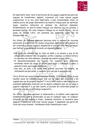 Es importante tener claro la estructura de los juegos cooperativos para ser
capaces de transformar, adaptar, reconocer y/o crear nuevos juegos
cooperativos. A su vez, será importante, y muy recomendable, hacer un
análisis previo del grupo destinatario de nuestro trabajo para así optimizar
mejor nuestros esfuerzos en alcanzar los objetivos deseados.
Evidentemente, no será lo mismo trabajar con niños/as, que con jóvenes, o
personas adultas. Así como tampoco trabajar en un centro escolar, con un
grupo de Tiempo Libre, con personas que presentan algún tipo de
discapacidad, etc.

Por último, no debemos ponernos barreras ante la escasez de recursos
materiales o económicos. En dichas situaciones deberemos esforzarnos en
ser creativos y utilizar nuestra imaginación al cien por cien. Pero que mejor
que ilustrar lo que estamos diciendo con algunos ejemplos:

▪ Ese grupo de niños/as que no tiene un balón a su alcance y que se las
  arregla para elaborar uno con papeles, cartón o esponja. Le damos forma y
  lo cubrimos con cinta adhesiva, teniendo así nuestro propio balón.
▪ O descontextualizamos los objetos. Por ejemplo, unos calcetines
  enrollados harán las veces de pelota para jugar a volleyball, a palas, a
  pasarse la bola, para hacer malabares...
▪ Una lata, un bote o un balde bien podrían servirnos de canasta, de
  instrumento de percusión; o cualquier otro uso que le queramos dar.

Terry Orlick nos recuerda algo bastante curioso: “¿Os habéis fijado en que
muchas veces los niños/as juegan más con las cajas que envuelven a los
regalos que con los propios regalos?”. Y no le falta razón si admitimos que en
ocasiones somos más creativos con un objeto cualquiera que con un juego o
juguete concreto. Y si os dais cuenta, el proceso de creatividad grupal se
convierte a su vez, en un trabajo cooperativo.

Por último, queremos destacar la observación y el análisis como aspectos
fundamentales para la creatividad, ya que en cualquier lugar, en cualquier
situación, en una palabra o frase… podemos encontrar lo necesario para
adaptar, transformar y/o crear nuevos juegos. Y adaptando una parte del
título del curso diremos: “sintámonos libres también para crear”.




Trukeme. Bake heziketarako ekimen eta jolas kooperatiboen esparrua.                               12
             Espacio de recursos en actividades de educación para la paz y juegos cooperativos.
c/ Simón Bolívar 8 B Bilbao 48010 Telf.: 94.400.99.99 trukeme@bakeola.org www.bakeola.org
 