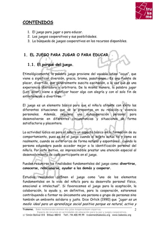 CONTENIDOS

    1. El juego para jugar o para educar.
    2. Los juegos cooperativos y sus posibilidades.
    3. La búsqueda de juegos cooperativos en los recursos disponibles.



1. EL JUEGO PARA JUGAR O PARA EDUCAR.

    1.1. El porqué del juego.

Etimológicamente, la palabra juego proviene del vocablo latino “iocus”, que
viene a significar diversión, gracia, broma, pasatiempo... Es una fuente de
placer, divertida, que generalmente suscita excitación, a la vez que es una
experiencia liberadora y arbitraria. De la misma manera, la palabra jugar
(Lat. iocari) viene a significar hacer algo con alegría y con el solo fin de
entretenerse o divertirse.

El juego es un elemento básico para que el niño/a afronte con éxito las
diferentes situaciones que se le presenten en su relación y vivencia
personales. Además, requiere una autosuperación personal para
desenvolverse en diferentes circunstancias y situaciones de forma
satisfactoria y placentera.

La actividad lúdica es para el niño/a un aspecto básico en la formación de su
comportamiento, pues es en el juego cuando el sujeto actúa tal y como es
realmente, cuando se exterioriza de forma natural y espontánea… cuando la
persona educadora puede acceder mejor a la identificación personal del
niño/a. Por este motivo, es imprescindible prestar una atención especial al
desenvolvimiento de cada participante en el juego.

Pueden resumirse las finalidades fundamentales del juego como: divertirse,
conocerse, relacionarse, ayudar a los demás y cooperar.

Estudios realizados definen el juego como “uno de los elementos
fundamentales en la vida del niño/a para su desarrollo personal físico,
emocional e intelectual”. Si favorecemos el juego para la aceptación, la
colaboración, la ayuda y, en definitiva, para la cooperación, estaremos
contribuyendo a formar no únicamente una persona o grupo de personas sino
también un ambiente solidario y justo. Dice Orlick (1990) que “jugar es un
medio ideal para un aprendizaje social positivo porque es natural, activo y
Trukeme. Bake heziketarako ekimen eta jolas kooperatiboen esparrua.                               2
             Espacio de recursos en actividades de educación para la paz y juegos cooperativos.
c/ Simón Bolívar 8 B Bilbao 48010 Telf.: 94.400.99.99 trukeme@bakeola.org www.bakeola.org
 