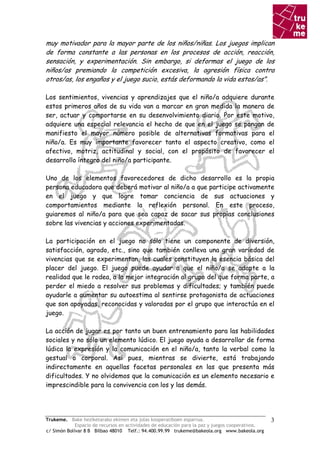 muy motivador para la mayor parte de los niños/niñas. Los juegos implican
de forma constante a las personas en los procesos de acción, reacción,
sensación, y experimentación. Sin embargo, si deformas el juego de los
niños/as premiando la competición excesiva, la agresión física contra
otros/as, los engaños y el juego sucio, estás deformando la vida estos/as”.

Los sentimientos, vivencias y aprendizajes que el niño/a adquiere durante
estos primeros años de su vida van a marcar en gran medida la manera de
ser, actuar y comportarse en su desenvolvimiento diario. Por este motivo,
adquiere una especial relevancia el hecho de que en el juego se pongan de
manifiesto el mayor número posible de alternativas formativas para el
niño/a. Es muy importante favorecer tanto el aspecto creativo, como el
afectivo, motriz, actitudinal y social, con el propósito de favorecer el
desarrollo íntegro del niño/a participante.

Uno de los elementos favorecedores de dicho desarrollo es la propia
persona educadora que deberá motivar al niño/a a que participe activamente
en el juego y que logre tomar conciencia de sus actuaciones y
comportamientos mediante la reflexión personal. En este proceso,
guiaremos al niño/a para que sea capaz de sacar sus propias conclusiones
sobre las vivencias y acciones experimentadas.

La participación en el juego no sólo tiene un componente de diversión,
satisfacción, agrado, etc., sino que también conlleva una gran variedad de
vivencias que se experimentan, las cuales constituyen la esencia básica del
placer del juego. El juego puede ayudar a que el niño/a se adapte a la
realidad que le rodea, a la mejor integración al grupo del que forma parte, a
perder el miedo a resolver sus problemas y dificultades; y también puede
ayudarle a aumentar su autoestima al sentirse protagonista de actuaciones
que son apoyadas, reconocidas y valoradas por el grupo que interactúa en el
juego.

La acción de jugar es por tanto un buen entrenamiento para las habilidades
sociales y no sólo un elemento lúdico. El juego ayuda a desarrollar de forma
lúdica la expresión y la comunicación en el niño/a, tanto la verbal como la
gestual o corporal. Así pues, mientras se divierte, está trabajando
indirectamente en aquellas facetas personales en las que presenta más
dificultades. Y no olvidemos que la comunicación es un elemento necesario e
imprescindible para la convivencia con los y las demás.




Trukeme. Bake heziketarako ekimen eta jolas kooperatiboen esparrua.                               3
             Espacio de recursos en actividades de educación para la paz y juegos cooperativos.
c/ Simón Bolívar 8 B Bilbao 48010 Telf.: 94.400.99.99 trukeme@bakeola.org www.bakeola.org
 