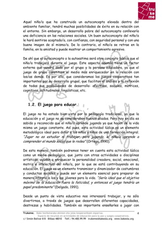 Aquel niño/a que ha construido un autoconcepto elevado dentro del
ambiente familiar, tendrá muchas posibilidades de éxito en su relación con
el entorno. Sin embargo, un desarrollo pobre del autoconcepto conllevaría
una deficiencia en las relaciones sociales. Un buen autoconcepto del niño/a
le hará sentirse aceptado/a, con confianza, con seguridad personal y con una
buena imagen de sí mismo/a. De lo contrario, el niño/a se retrae en la
familia, en la amistad y puede mostrar un comportamiento agresivo.

De ahí que el autoconcepto o la autoestima será otro concepto básico que el
niño/a trabajará durante el juego. Este aspecto además tiene un factor
externo que vendrá dado por el grupo y la persona educadora, ya que el
juego de grupo constituye el medio más enriquecedor en la relación con
los/as demás. Es por ello, que consideramos los juegos cooperativos tan
importantes por su desarrollo grupal, que facilitan el análisis y la reflexión
de todas sus posibilidades de desarrollo: afectivas, sociales, motrices,
cognitivas, actitudinales, lingüísticas, etc.



    1.2. El juego para educar.

El juego no ha estado bien visto por la pedagogía tradicional, ya que la
educación y el juego no se consideraban buenos aliados. Pero hoy en día es
sabido y reconocido que el niño/a aprende jugando ya que hacen de la vida
misma un juego constante. Así pues, esta actividad lúdica es un elemento
metodológico ideal para dotar a los niños y niñas de una formación integral.
“Jugar no es estudiar ni trabajar, pero jugando, el niño/a aprende a
comprender el mundo social que le rodea” (Ortega, 1990).

De esta manera, también podremos tener en cuenta esta actividad lúdica
como un medio pedagógico, que junto con otras actividades o disciplinas
artísticas, ayudan a enriquecer la personalidad creadora, social, emocional,
motriz e intelectual del niño/a, por lo que se está contribuyendo en su
educación. El juego es un elemento transmisor y dinamizador de costumbres
y conductas sociales y puede ser un elemento esencial para preparar de
manera integral a los y las jóvenes para la vida. “Sería ideal que el objetivo
máximo de la educación fuera la felicidad, y entonces el juego tendría un
papel predominante” (Delgado, 1991).

Desde un punto de vista educativo nos interesará trabajar, y no sólo
divertirnos, a través de juegos que desarrollen diferentes capacidades,
destrezas y habilidades. También es importante enseñarles a jugar con

Trukeme. Bake heziketarako ekimen eta jolas kooperatiboen esparrua.                               4
             Espacio de recursos en actividades de educación para la paz y juegos cooperativos.
c/ Simón Bolívar 8 B Bilbao 48010 Telf.: 94.400.99.99 trukeme@bakeola.org www.bakeola.org
 