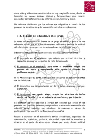otros niños y niñas en un ambiente de afecto y aceptación mutua, donde se
fomenten los valores sociales básicos y fundamentales para convivir
adecuada y correctamente en su entorno escolar, familiar y social.

No debemos olvidarnos que los valores son adquiridos a través de los
procesos de socialización y de transmisión entre los seres humanos.



    1.3. El papel del educador/a en el grupo.

La tarea del educador/a al frente de un grupo es compleja pero a la vez
relevante, de ahí que su actuación requiera reflexión y análisis. La actitud
del educador/a con respecto a los educandos es de vital importancia.

Diferentes estudios distinguen entre dos clases de comportamientos:

a) El centrado en el enseñante: que adopta una actitud directiva y
   represiva, sin aceptar los puntos de vista del educando.

b) El centrado en el enseñando: ante quien el enseñante adopta una
   postura de ayuda y comprensión para ayudar a resolver los
   problemas surgidos.

H. H. Anderson por su parte, distingue dos categorías de comportamientos
con los individuos:

a) El dominativo: que se caracteriza por dar órdenes, amenazar, castigar,
   dictaminar.

b) El integrativo: que ayuda, elogia, acepta las iniciativas de los/as
   demás, es flexible, crea un ambiente de confianza y participación.

Se destacan las dos opciones B porque son aquellas que crean en las
personas una conducta amistosa y cooperadora, aumentan la interacción y la
cohesión entre todos/as sus miembros, incrementan el deseo de
participación y potencian la confianza en sí mismos/as.

Rasgos a destacar en el educador/a serían: sociabilidad, capacidad de
comunicación, optimismo, paciencia, sinceridad, capacidad de escuchar y
situarse en el punto de vista ajeno, interés por los/as demás, actitud


Trukeme. Bake heziketarako ekimen eta jolas kooperatiboen esparrua.                               5
             Espacio de recursos en actividades de educación para la paz y juegos cooperativos.
c/ Simón Bolívar 8 B Bilbao 48010 Telf.: 94.400.99.99 trukeme@bakeola.org www.bakeola.org
 
