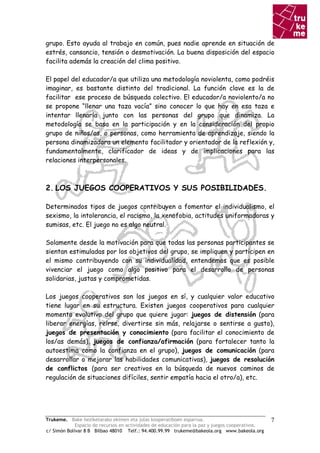 grupo. Esto ayuda al trabajo en común, pues nadie aprende en situación de
estrés, cansancio, tensión o desmotivación. La buena disposición del espacio
facilita además la creación del clima positivo.

El papel del educador/a que utiliza una metodología noviolenta, como podréis
imaginar, es bastante distinto del tradicional. La función clave es la de
facilitar ese proceso de búsqueda colectivo. El educador/a noviolento/a no
se propone “llenar una taza vacía” sino conocer lo que hay en esa taza e
intentar llenarla junto con las personas del grupo que dinamiza. La
metodología se basa en la participación y en la consideración del propio
grupo de niños/as, o personas, como herramienta de aprendizaje, siendo la
persona dinamizadora un elemento facilitador y orientador de la reflexión y,
fundamentalmente, clarificador de ideas y de implicaciones para las
relaciones interpersonales.



2. LOS JUEGOS COOPERATIVOS Y SUS POSIBILIDADES.

Determinados tipos de juegos contribuyen a fomentar el individualismo, el
sexismo, la intolerancia, el racismo, la xenofobia, actitudes uniformadoras y
sumisas, etc. El juego no es algo neutral.

Solamente desde la motivación para que todas las personas participantes se
sientan estimuladas por los objetivos del grupo, se impliquen y participen en
el mismo contribuyendo con su individualidad, entendemos que es posible
vivenciar el juego como algo positivo para el desarrollo de personas
solidarias, justas y comprometidas.

Los juegos cooperativos son los juegos en sí, y cualquier valor educativo
tiene lugar en su estructura. Existen juegos cooperativos para cualquier
momento evolutivo del grupo que quiere jugar: juegos de distensión (para
liberar energías, reírse, divertirse sin más, relajarse o sentirse a gusto),
juegos de presentación y conocimiento (para facilitar el conocimiento de
los/as demás), juegos de confianza/afirmación (para fortalecer tanto la
autoestima como la confianza en el grupo), juegos de comunicación (para
desarrollar o mejorar las habilidades comunicativas), juegos de resolución
de conflictos (para ser creativos en la búsqueda de nuevos caminos de
regulación de situaciones difíciles, sentir empatía hacia el otro/a), etc.




Trukeme. Bake heziketarako ekimen eta jolas kooperatiboen esparrua.                               7
             Espacio de recursos en actividades de educación para la paz y juegos cooperativos.
c/ Simón Bolívar 8 B Bilbao 48010 Telf.: 94.400.99.99 trukeme@bakeola.org www.bakeola.org
 