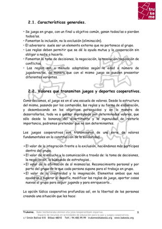 2.1. Características generales.

• Se juega en grupo, con un final u objetivo común, ganan todos/as o pierden
  todos/as.
• Fomentan la inclusión, no la exclusión (eliminación).
• El adversario suele ser un elemento externo que no pertenece al grupo.
• Las reglas deben permitir que se dé la ayuda mutua y la cooperación sin
  obligar a nadie a hacerlo.
• Fomentan la toma de decisiones, la negociación, la resolución/regulación de
  conflictos.
• Las reglas son a menudo adaptables según la edad o número de
  jugadores/as, de manera que con el mismo juego se pueden presentar
  diferentes variantes.



    2.2. Valores que transmiten juegos y deportes cooperativos.

Como decíamos, el juego es en sí una escuela de valores. Desde la estructura
del mismo, pasando por los contenidos, las reglas y su forma de elaboración,
y desembocando en los objetivos perseguidos y en la manera de
desarrollarlos, todo va a quedar impregnado por determinados valores, que
sólo desde la bonanza del divertimento y la ingenuidad de restarle
importancia, podremos pretender que no son determinantes.

Los juegos cooperativos son transmisores de una serie de valores
fundamentales en la construcción de la solidaridad:

▪ El valor de la integración frente a la exclusión, haciéndonos más partícipes
  dentro del grupo.
▪ El valor de la escucha y la comunicación a través de: la toma de decisiones,
  la negociación, la búsqueda de estrategias…
▪ El valor de la afirmación de sí mismos/as. Reconocimiento personal y por
  parte del grupo de lo que cada persona supone para el trabajo en grupo.
▪ El valor de la creatividad y la imaginación. Elementos ambos que nos
  ayudarán a superar el desafío, modificar las reglas de juego, aportar cosas
  nuevas al grupo para seguir jugando y para enriquecerlo…

La opción lúdica cooperativa profundiza así, en la libertad de las personas
creando una situación que les hace:



Trukeme. Bake heziketarako ekimen eta jolas kooperatiboen esparrua.                               8
             Espacio de recursos en actividades de educación para la paz y juegos cooperativos.
c/ Simón Bolívar 8 B Bilbao 48010 Telf.: 94.400.99.99 trukeme@bakeola.org www.bakeola.org
 