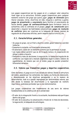 Los juegos cooperativos son los juegos en sí, y cualquier valor educativo
tiene lugar en su estructura. Existen juegos cooperativos para cualquier
momento evolutivo del grupo que quiere jugar: juegos de distensión (para
liberar energías, reírse, divertirse sin más, relajarse o sentirse a gusto),
juegos de presentación y conocimiento (para facilitar el conocimiento de
los/as demás), juegos de confianza/afirmación (para fortalecer tanto la
autoestima como la confianza en el grupo), juegos de comunicación (para
desarrollar o mejorar las habilidades comunicativas), juegos de resolución
de conflictos (para ser creativos en la búsqueda de nuevos caminos de
regulación de situaciones difíciles, sentir empatía hacia el otro/a), etc.

   2.1. Características generales.

• Se juega en grupo, con un final u objetivo común, ganan todos/as o pierden
  todos/as.
• Fomentan la inclusión, no la exclusión (eliminación).
• El adversario suele ser un elemento externo que no pertenece al grupo.
• Las reglas deben permitir que se dé la ayuda mutua y la cooperación sin
  obligar a nadie a hacerlo.
• Fomentan la toma de decisiones, la negociación, la resolución/regulación de
  conflictos. Las reglas son a menudo adaptables según la edad o número de
  jugadores/as, de manera que con el mismo juego se pueden presentar
  diferentes variantes.

   2.2. Valores que transmiten juegos y deportes cooperativos.

Como decíamos, el juego es en sí una escuela de valores. Desde la estructura
del mismo, pasando por los contenidos, las reglas y su forma de elaboración,
y desembocando en los objetivos perseguidos y en la manera de
desarrollarlos, todo va a quedar impregnado por determinados valores, que
sólo desde la bonanza del divertimento y la ingenuidad de restarle
importancia, podremos pretender que no son determinantes.

Los juegos cooperativos son transmisores de una serie de valores
fundamentales en la construcción de la solidaridad:

▪ El valor de la integración frente a la exclusión, haciéndonos más partícipes
  dentro del grupo.
▪ El valor de la escucha y la comunicación a través de: la toma de decisiones,
  la negociación, la búsqueda de estrategias…


                                                                            9
 