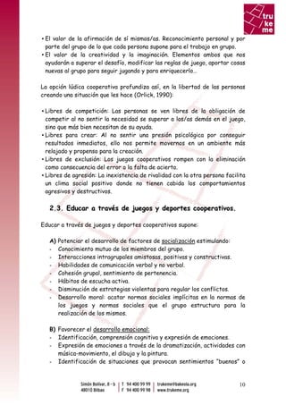 ▪ El valor de la afirmación de sí mismos/as. Reconocimiento personal y por
  parte del grupo de lo que cada persona supone para el trabajo en grupo.
▪ El valor de la creatividad y la imaginación. Elementos ambos que nos
  ayudarán a superar el desafío, modificar las reglas de juego, aportar cosas
  nuevas al grupo para seguir jugando y para enriquecerlo…

La opción lúdica cooperativa profundiza así, en la libertad de las personas
creando una situación que les hace (Orlick, 1990):

▪ Libres de competición: Las personas se ven libres de la obligación de
  competir al no sentir la necesidad se superar a los/as demás en el juego,
  sino que más bien necesitan de su ayuda.
▪ Libres para crear: Al no sentir una presión psicológica por conseguir
  resultados inmediatos, ello nos permite movernos en un ambiente más
  relajado y propenso para la creación.
▪ Libres de exclusión: Los juegos cooperativos rompen con la eliminación
  como consecuencia del error o la falta de acierto.
▪ Libres de agresión: La inexistencia de rivalidad con la otra persona facilita
  un clima social positivo donde no tienen cabida los comportamientos
  agresivos y destructivos.

   2.3. Educar a través de juegos y deportes cooperativos.

Educar a través de juegos y deportes cooperativos supone:

   A)   Potenciar el desarrollo de factores de socialización estimulando:
   -    Conocimiento mutuo de los miembros del grupo.
   -    Interacciones intragrupales amistosas, positivas y constructivas.
   -    Habilidades de comunicación verbal y no verbal.
   -    Cohesión grupal, sentimiento de pertenencia.
   -    Hábitos de escucha activa.
   -    Disminución de estrategias violentas para regular los conflictos.
   -    Desarrollo moral: acatar normas sociales implícitas en la normas de
        los juegos y normas sociales que el grupo estructura para la
        realización de los mismos.

   B) Favorecer el desarrollo emocional:
   - Identificación, comprensión cognitiva y expresión de emociones.
   - Expresión de emociones a través de la dramatización, actividades con
      música-movimiento, el dibujo y la pintura.
   - Identificación de situaciones que provocan sentimientos “buenos” o



                                                                            10
 