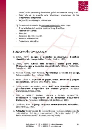 “malos” en las personas y discriminar qué situaciones son unas y otras.
 -    Desarrollo de la empatía ante situaciones emocionales de los
      compañeros y compañeras.
 -    Mejora del autoconcepto, autoestima.

 C)   Estimular el desarrollo de factores intelectuales tales como:
 -    Creatividad verbal, gráfica, constructiva y dramática.
 -    Razonamiento verbal.
 -    Atención.
 -    Capacidad de simbolización.
 -    Memoria y observación.
 -    Pensamiento asociativo.




BIBLIOGRAFÍA CONSULTADA:

 Orlick, Terry. Juegos y deportes cooperativos. Desafíos
 divertidos sin competición. Popular, Madrid, 1986.

 Orlick, Terry. Libres para cooperar. Libres para crear.
 (Nuevos juegos y deportes cooperativos). Editorial Paidotribo,
 Barcelona, 1990

 Moreno Murcia, Juan Antonio. Aprendizaje a través del juego.
 Ediciones Aljibe, S.L., Málaga, 2002.

 Jares, Xesús R. El placer de jugar juntos. Técnicas y juegos
 cooperativos. Editorial CCS, Madrid, 1992.

 Garaigordobil Landazabal, Maite. 4-12 urte bitarteko haurren
 garapenerako kooperazio eta sormen jolasak. Ibaizabal
 argitaletxea, Bilbao, 2005.

 FISC e INTERED EUSKAL HERRIA - EUSKO JAULARITZA.
 Solidaridad y cooperación en la Educación Secundaria
 Obligatoria. Materiales didácticos. Ed. Lestonnac. 2005

 Gutiérrez, Raúl. El juego de grupo como elemento educativo.
 Editorial CCS, 1997.

 Artículo: “Experiencias de Intered Euskal Herria en relación con la
 potencialidad del juego cooperativo”. Educación social Nº 33.
 Revista de Intervención Socioeducativa (2006)



                                                                          11
 