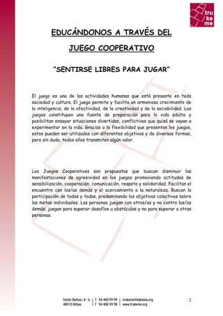 EDUCÁNDONOS A TRAVÉS DEL

                  JUEGO COOPERATIVO

          “SENTIRSE LIBRES PARA JUGAR”


El juego es una de las actividades humanas que está presente en toda
sociedad y cultura. El juego permite y facilita un armonioso crecimiento de
la inteligencia, de la afectividad, de la creatividad y de la sociabilidad. Los
juegos constituyen una fuente de preparación para la vida adulta y
posibilitan ensayar situaciones divertidas, conflictivas que quizá se vayan a
experimentar en la vida. Gracias a la flexibilidad que presentan los juegos,
estos pueden ser utilizados con diferentes objetivos y de diversas formas,
pero sin duda, todos ellos transmiten algún valor.




Los Juegos Cooperativos son propuestas que buscan disminuir las
manifestaciones de agresividad en los juegos promoviendo actitudes de
sensibilización, cooperación, comunicación, respeto y solidaridad. Facilitan el
encuentro con los/as demás y el acercamiento a la naturaleza. Buscan la
participación de todos y todas, predominando los objetivos colectivos sobre
las metas individuales. Las personas juegan con otros/as y no contra los/as
demás; juegan para superar desafíos u obstáculos y no para superar a otras
personas.




                                                                             2
 