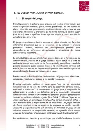 1. EL JUEGO PARA JUGAR O PARA EDUCAR.

   1.1. El porqué del juego.

Etimológicamente, la palabra juego proviene del vocablo latino “iocus”, que
viene a significar diversión, gracia, broma, pasatiempo... Es una fuente de
placer, divertida, que generalmente suscita excitación, a la vez que es una
experiencia liberadora y arbitraria. De la misma manera, la palabra jugar
(Lat. iocari) viene a significar hacer algo con alegría y con el solo fin de
entretenerse o divertirse.

El juego es un elemento básico para que el niño/a afronte con éxito las
diferentes situaciones que se le presenten en su relación y vivencia
personales. Además, requiere una autosuperación personal para
desenvolverse en diferentes circunstancias y situaciones de forma
satisfactoria y placentera.

La actividad lúdica es para el niño/a un aspecto básico en la formación de su
comportamiento, pues es en el juego cuando el sujeto actúa tal y como es
realmente, cuando se exterioriza de forma natural y espontánea… cuando la
persona educadora puede acceder mejor a la identificación personal del
niño/a. Por este motivo, es imprescindible prestar una atención especial al
desenvolvimiento de cada participante en el juego.

Pueden resumirse las finalidades fundamentales del juego como: divertirse,
conocerse, relacionarse, ayudar a los demás y cooperar.

Estudios realizados definen el juego como “uno de los elementos
fundamentales en la vida del niño/a para su desarrollo personal físico,
emocional e intelectual”. Si favorecemos el juego para la aceptación, la
colaboración, la ayuda y, en definitiva, para la cooperación, estaremos
contribuyendo a formar no únicamente una persona o grupo de personas sino
también un ambiente solidario y justo. Dice Orlick (1990) que “jugar es un
medio ideal para un aprendizaje social positivo porque es natural, activo y
muy motivador para la mayor parte de los niños/niñas. Los juegos implican
de forma constante a las personas en los procesos de acción, reacción,
sensación, y experimentación. Sin embargo, si deformas el juego de los
niños/as premiando la competición excesiva, la agresión física contra
otros/as, los engaños y el juego sucio, estás deformando la vida estos/as”.

Los sentimientos, vivencias y aprendizajes que el niño/a adquiere durante


                                                                           3
 