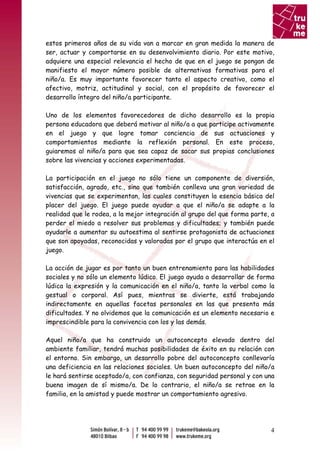 estos primeros años de su vida van a marcar en gran medida la manera de
ser, actuar y comportarse en su desenvolvimiento diario. Por este motivo,
adquiere una especial relevancia el hecho de que en el juego se pongan de
manifiesto el mayor número posible de alternativas formativas para el
niño/a. Es muy importante favorecer tanto el aspecto creativo, como el
afectivo, motriz, actitudinal y social, con el propósito de favorecer el
desarrollo íntegro del niño/a participante.

Uno de los elementos favorecedores de dicho desarrollo es la propia
persona educadora que deberá motivar al niño/a a que participe activamente
en el juego y que logre tomar conciencia de sus actuaciones y
comportamientos mediante la reflexión personal. En este proceso,
guiaremos al niño/a para que sea capaz de sacar sus propias conclusiones
sobre las vivencias y acciones experimentadas.

La participación en el juego no sólo tiene un componente de diversión,
satisfacción, agrado, etc., sino que también conlleva una gran variedad de
vivencias que se experimentan, las cuales constituyen la esencia básica del
placer del juego. El juego puede ayudar a que el niño/a se adapte a la
realidad que le rodea, a la mejor integración al grupo del que forma parte, a
perder el miedo a resolver sus problemas y dificultades; y también puede
ayudarle a aumentar su autoestima al sentirse protagonista de actuaciones
que son apoyadas, reconocidas y valoradas por el grupo que interactúa en el
juego.

La acción de jugar es por tanto un buen entrenamiento para las habilidades
sociales y no sólo un elemento lúdico. El juego ayuda a desarrollar de forma
lúdica la expresión y la comunicación en el niño/a, tanto la verbal como la
gestual o corporal. Así pues, mientras se divierte, está trabajando
indirectamente en aquellas facetas personales en las que presenta más
dificultades. Y no olvidemos que la comunicación es un elemento necesario e
imprescindible para la convivencia con los y las demás.

Aquel niño/a que ha construido un autoconcepto elevado dentro del
ambiente familiar, tendrá muchas posibilidades de éxito en su relación con
el entorno. Sin embargo, un desarrollo pobre del autoconcepto conllevaría
una deficiencia en las relaciones sociales. Un buen autoconcepto del niño/a
le hará sentirse aceptado/a, con confianza, con seguridad personal y con una
buena imagen de sí mismo/a. De lo contrario, el niño/a se retrae en la
familia, en la amistad y puede mostrar un comportamiento agresivo.




                                                                           4
 