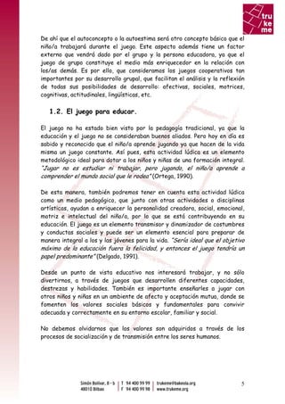 De ahí que el autoconcepto o la autoestima será otro concepto básico que el
niño/a trabajará durante el juego. Este aspecto además tiene un factor
externo que vendrá dado por el grupo y la persona educadora, ya que el
juego de grupo constituye el medio más enriquecedor en la relación con
los/as demás. Es por ello, que consideramos los juegos cooperativos tan
importantes por su desarrollo grupal, que facilitan el análisis y la reflexión
de todas sus posibilidades de desarrollo: afectivas, sociales, motrices,
cognitivas, actitudinales, lingüísticas, etc.

   1.2. El juego para educar.

El juego no ha estado bien visto por la pedagogía tradicional, ya que la
educación y el juego no se consideraban buenos aliados. Pero hoy en día es
sabido y reconocido que el niño/a aprende jugando ya que hacen de la vida
misma un juego constante. Así pues, esta actividad lúdica es un elemento
metodológico ideal para dotar a los niños y niñas de una formación integral.
“Jugar no es estudiar ni trabajar, pero jugando, el niño/a aprende a
comprender el mundo social que le rodea” (Ortega, 1990).

De esta manera, también podremos tener en cuenta esta actividad lúdica
como un medio pedagógico, que junto con otras actividades o disciplinas
artísticas, ayudan a enriquecer la personalidad creadora, social, emocional,
motriz e intelectual del niño/a, por lo que se está contribuyendo en su
educación. El juego es un elemento transmisor y dinamizador de costumbres
y conductas sociales y puede ser un elemento esencial para preparar de
manera integral a los y las jóvenes para la vida. “Sería ideal que el objetivo
máximo de la educación fuera la felicidad, y entonces el juego tendría un
papel predominante” (Delgado, 1991).

Desde un punto de vista educativo nos interesará trabajar, y no sólo
divertirnos, a través de juegos que desarrollen diferentes capacidades,
destrezas y habilidades. También es importante enseñarles a jugar con
otros niños y niñas en un ambiente de afecto y aceptación mutua, donde se
fomenten los valores sociales básicos y fundamentales para convivir
adecuada y correctamente en su entorno escolar, familiar y social.

No debemos olvidarnos que los valores son adquiridos a través de los
procesos de socialización y de transmisión entre los seres humanos.




                                                                            5
 
