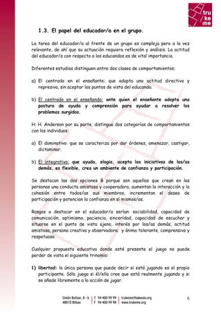 1.3. El papel del educador/a en el grupo.

La tarea del educador/a al frente de un grupo es compleja pero a la vez
relevante, de ahí que su actuación requiera reflexión y análisis. La actitud
del educador/a con respecto a los educandos es de vital importancia.

Diferentes estudios distinguen entre dos clases de comportamientos:

a) El centrado en el enseñante: que adopta una actitud directiva y
   represiva, sin aceptar los puntos de vista del educando.

b) El centrado en el enseñando: ante quien el enseñante adopta una
   postura de ayuda y comprensión para ayudar a resolver los
   problemas surgidos.

H. H. Anderson por su parte, distingue dos categorías de comportamientos
con los individuos:

a) El dominativo: que se caracteriza por dar órdenes, amenazar, castigar,
   dictaminar.

b) El integrativo: que ayuda, elogia, acepta las iniciativas de los/as
   demás, es flexible, crea un ambiente de confianza y participación.

Se destacan las dos opciones B porque son aquellas que crean en las
personas una conducta amistosa y cooperadora, aumentan la interacción y la
cohesión entre todos/as sus miembros, incrementan el deseo de
participación y potencian la confianza en sí mismos/as.

Rasgos a destacar en el educador/a serían: sociabilidad, capacidad de
comunicación, optimismo, paciencia, sinceridad, capacidad de escuchar y
situarse en el punto de vista ajeno, interés por los/as demás, actitud
amistosa, persona creativa y observadora; y ánimo tolerante, comprensivo y
respetuoso.

Cualquier propuesta educativa donde esté presente el juego no puede
perder de vista el siguiente trinomio:

1) libertad: la única persona que puede decir si está jugando es el propio
   participante. Sólo juega si él/ella cree que está realmente jugando y si
   se añade libremente a la acción de jugar.



                                                                          6
 