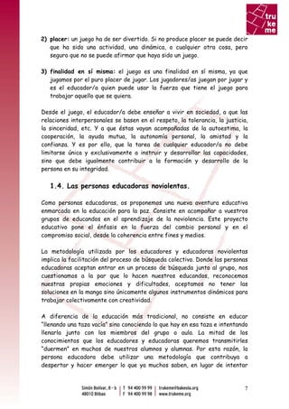 2) placer: un juego ha de ser divertido. Si no produce placer se puede decir
   que ha sido una actividad, una dinámica, o cualquier otra cosa, pero
   seguro que no se puede afirmar que haya sido un juego.

3) finalidad en sí misma: el juego es una finalidad en sí misma, ya que
   jugamos por el puro placer de jugar. Los jugadores/as juegan por jugar y
   es el educador/a quien puede usar la fuerza que tiene el juego para
   trabajar aquello que se quiera.

Desde el juego, el educador/a debe enseñar a vivir en sociedad, a que las
relaciones interpersonales se basen en el respeto, la tolerancia, la justicia,
la sinceridad, etc. Y a que éstas vayan acompañadas de la autoestima, la
cooperación, la ayuda mutua, la autonomía personal, la amistad y la
confianza. Y es por ello, que la tarea de cualquier educador/a no debe
limitarse única y exclusivamente a instruir y desarrollar las capacidades,
sino que debe igualmente contribuir a la formación y desarrollo de la
persona en su integridad.

   1.4. Las personas educadoras noviolentas.

Como personas educadoras, os proponemos una nueva aventura educativa
enmarcada en la educación para la paz. Consiste en acompañar a vuestros
grupos de educandos en el aprendizaje de la noviolencia. Este proyecto
educativo pone el énfasis en la fuerza del cambio personal y en el
compromiso social, desde la coherencia entre fines y medios.

La metodología utilizada por los educadores y educadoras noviolentas
implica la facilitación del proceso de búsqueda colectivo. Donde las personas
educadoras aceptan entrar en un proceso de búsqueda junto al grupo, nos
cuestionamos a la par que lo hacen nuestros educandos, reconocemos
nuestras propias emociones y dificultades, aceptamos no tener las
soluciones en la manga sino únicamente algunos instrumentos dinámicos para
trabajar colectivamente con creatividad.

A diferencia de la educación más tradicional, no consiste en educar
“llenando una taza vacía” sino conociendo lo que hay en esa taza e intentando
llenarla junto con los miembros del grupo o aula. La mitad de los
conocimientos que los educadores y educadoras queremos transmitirles
“duermen” en muchos de nuestros alumnos y alumnas. Por esta razón, la
persona educadora debe utilizar una metodología que contribuya a
despertar y hacer emerger lo que ya muchos saben, en lugar de intentar



                                                                            7
 