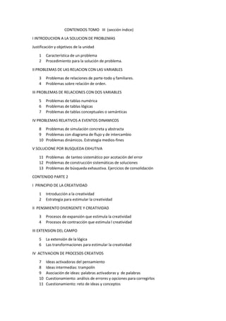 CONTENIDOS TOMO III (sección índice)
I INTRODUCIION A LA SOLUCION DE PROBLEMAS
Justificación y objetivos de la unidad
1
2

Característica de un problema
Procedimiento para la solución de problema.

II PROBLEMAS DE LAS RELACION CON LAS VARIABLES
3
4

Problemas de relaciones de parte-todo y familiares.
Problemas sobre relación de orden.

III PROBLEMAS DE RELACIONES CON DOS VARIABLES
5
6
7

Problemas de tablas numérica
Problemas de tablas lógicas
Problemas de tablas conceptuales o semánticas

IV PROBLEMAS RELATIVOS A EVENTOS DINAMICOS
8 Problemas de simulación concreta y abstracta
9 Problemas con diagrama de flujo y de intercambio
10 Problemas dinámicos. Estrategia medios-fines
V SOLUCIONE POR BUSQUEDA EXHUTIVA
11 Problemas de tanteo sistemático por acotación del error
12 Problemas de construcción sistemáticas de soluciones
13 Problemas de búsqueda exhaustiva. Ejercicios de consolidación
CONTENIDO PARTE 2
I PRINCIPIO DE LA CREATIVIDAD
1
2

Introducción a la creatividad
Estrategia para estimular la creatividad

II PENSMIENTO DIVERGENTE Y CREATIVIDAD
3
4

Procesos de expansión que estimula la creatividad
Procesos de contracción que estimula l creatividad

III EXTENSION DEL CAMPO
5
6

La extensión de la lógica
Las transformaciones para estimular la creatividad

IV ACTIVACION DE PROCESOS CREATIVOS
7
8
9
10
11

Ideas activadoras del pensamiento
Ideas intermedias: trampolín
Asociación de ideas: palabras activadoras y de palabras
Cuestionamiento: análisis de errores y opciones para corregirlos
Cuestionamiento: reto de ideas y conceptos

 