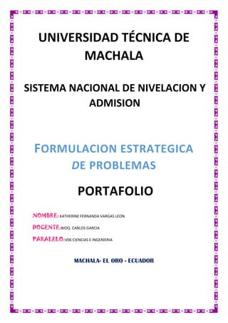 UNIVERSIDAD TÉCNICA DE
MACHALA
SISTEMA NACIONAL DE NIVELACION Y
ADMISION

FORMULACION ESTRATEGICA
DE PROBLEMAS

PORTAFOLIO
NOMBRE: KATHERINE FERNANDA VARGAS LEON
DOCENTE:BIOQ. CARLOS GARCIA
PARALELO:V06 CIENCIAS E INGENIERIA

MACHALA- EL ORO - ECUADOR

 