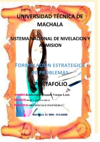 UNIVERSIDAD TÉCNICA DE
MACHALA
SISTEMA NACIONAL DE NIVELACION Y
ADMISION

FORMULACION ESTRATEGICA
DE PROBLEMAS

PORTAFOLIO
NOMBRE:Katherine

Fernanda Vargas Leon

DOCENTE:BIOQ. CARLOS GARCIA
PARALELO:V06 CIENCIAS E INGENIERIA

MACHALA- EL ORO - ECUADOR

 