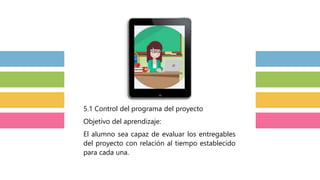 5.1 Control del programa del proyecto
Objetivo del aprendizaje:
El alumno sea capaz de evaluar los entregables
del proyecto con relación al tiempo establecido
para cada una.
