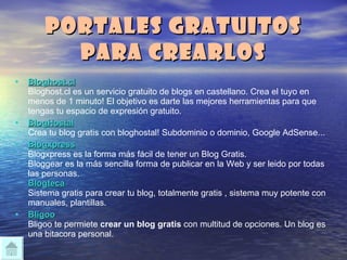 Portales gratuitos para crearlos Bloghost.cl Bloghost.cl es un servicio gratuito de blogs en castellano. Crea el tuyo en menos de 1 minuto! El objetivo es darte las mejores herramientas para que tengas tu espacio de expresión gratuito. BlogHostal Crea tu blog gratis con bloghostal! Subdominio o dominio, Google AdSense... Blogxpress Blogxpress es la forma más fácil de tener un Blog Gratis.  Bloggear es la más sencilla forma de publicar en la Web y ser leido por todas las personas. Blogteca Sistema gratis para crear tu blog, totalmente gratis , sistema muy potente con manuales, plantillas.  Bligoo Bligoo te permiete  crear un blog gratis  con multitud de opciones. Un blog es una bitacora personal.  