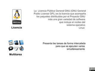 Licencia La  Licencia Pública General GNU (GNU General Public License GPL) es la licencia que acompaña los paquetes distribuidos por el Proyecto GNU   más una gran variedad de software  que incluye el núcleo del  sistema operativo  Linux    Multitarea Presenta las tareas de forma intercalada para que se ejecuten varias  simultáneamente   