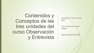 Contenidos y
Conceptos de las
tres unidades del
curso Observación
y Entrevista
Estudiante: Cristina Cortés
Báez
Tutor: Zully Enith López
Cadena
Bogotá septiembre 2022
 