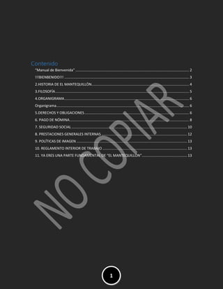 MANUAL DE VIENVENIDA EL
MANTEQUILLON
1
Contenido
“Manual de Bienvenida” ................................................................................................................. 2
!!!BIENBENIDO!!! ............................................................................................................................ 3
2.HISTORIA DE EL MANTEQUILLÒN................................................................................................. 4
3.FILOSOFÍA..................................................................................................................................... 5
4.ORGANIGRAMA............................................................................................................................ 6
Organigrama.................................................................................................................................... 6
5.DERECHOS Y OBLIGACIONES........................................................................................................ 6
6. PAGO DE NÓMINA....................................................................................................................... 8
7. SEGURIDAD SOCIAL................................................................................................................... 10
8. PRESTACIONES GENERALES INTERNAS ..................................................................................... 12
9. POLÍTICAS DE IMAGEN .............................................................................................................. 13
10. REGLAMENTO INTERIOR DE TRABAJO .................................................................................... 13
11. YA ERES UNA PARTE FUNDAMENTAL DE “EL MANTEQUILLÓN”............................................. 13
 