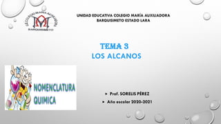 UNIDAD EDUCATIVA COLEGIO MARÍA AUXILIADORA
BARQUISIMETO ESTADO LARA
TEMA 3
LOS ALCANOS
 Prof. SORELIS PÉREZ
 Año escolar 2020-2021
 