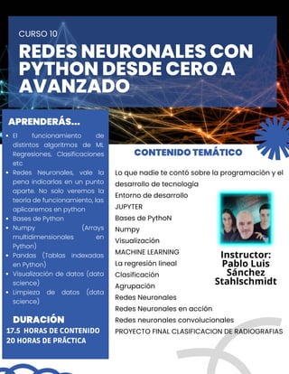 Lo que nadie te contó sobre la programación y el

desarrollo de tecnología
Entorno de desarrollo
JUPYTER
Bases de PythoN
Numpy
Visualización
MACHINE LEARNING
La regresión lineal
Clasificación
Agrupación
Redes Neuronales
Redes Neuronales en acción
Redes neuronales convolucionales
PROYECTO FINAL CLASIFICACION DE RADIOGRAFIAS
REDES NEURONALES CON

PYTHON DESDE CERO A

AVANZADO
CURSO 10
CONTENIDO TEMÁTICO
APRENDERÁS...
DURACIÓN
El funcionamiento de
distintos algoritmos de ML
Regresiones, Clasificaciones
etc
Redes Neuronales, vale la
pena indicarlas en un punto
aparte. No solo veremos la
teoría de funcionamiento, las
aplicaremos en python
Bases de Python
Numpy (Arrays
multidimensionales en
Python)
Pandas (Tablas indexadas
en Python)
Visualización de datos (data
science)
Limpieza de datos (data
science)
17.5 HORAS DE CONTENIDO
20 HORAS DE PRÁCTICA
Instructor:
Pablo Luis

Sánchez

Stahlschmidt
 