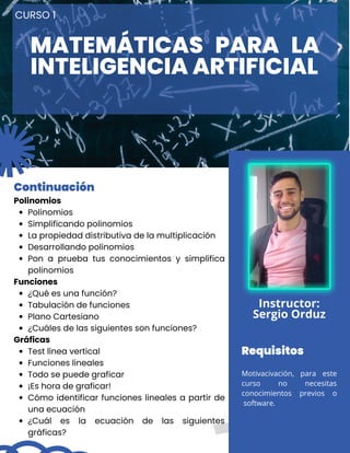 CURSO 1
Polinomios
Simplificando polinomios
La propiedad distributiva de la multiplicación
Desarrollando polinomios
Pon a prueba tus conocimientos y simplifica
polinomios
¿Qué es una función?
Tabulación de funciones
Plano Cartesiano
¿Cuáles de las siguientes son funciones?
Test línea vertical
Funciones lineales
Todo se puede graficar
¡Es hora de graficar!
Cómo identificar funciones lineales a partir de
una ecuación
¿Cuál es la ecuación de las siguientes
gráficas?
Polinomios
Funciones
Gráficas
Continuación
Instructor:
Sergio Orduz
Requisitos
Motivacivación, para este
curso no necesitas
conocimientos previos o
software.
MATEMÁTICAS PARA LA
INTELIGENCIA ARTIFICIAL
 