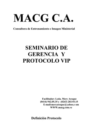 MACG C.A.
Consultora de Entrenamiento e Imagen Ministerial




        SEMINARIO DE
         GERENCIA Y
       PROTOCOLO VIP




                      Facilitador: Lcda. Mery Araque
                    (0414) 942.05.35 y (0243) 283.93.15
                       E-mail:meryaraque@yahoo.c om
                              WWW.macg.com.ve



              Definición Protocolo
 