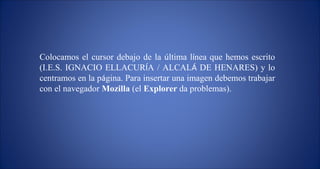 Colocamos el cursor debajo de la  ú ltima l í nea que hemos escrito (I.E.S. IGNACIO ELLACUR Í A / ALCAL Á  DE HENARES) y lo centramos en la p á gina. Para insertar una imagen debemos trabajar con el navegador  Mozilla  (el  Explorer  da problemas). 
