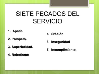 SIETE PECADOS DEL
SERVICIO
1. Apatía.
2. Irrespeto.
3. Superioridad.
4. Robotismo
3
5. Evasión
6. Inseguridad
7. Incumplimiento.
 