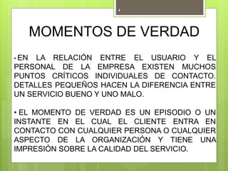 MOMENTOS DE VERDAD
• EN LA RELACIÓN ENTRE EL USUARIO Y EL
PERSONAL DE LA EMPRESA EXISTEN MUCHOS
PUNTOS CRÍTICOS INDIVIDUALES DE CONTACTO.
DETALLES PEQUEÑOS HACEN LA DIFERENCIA ENTRE
UN SERVICIO BUENO Y UNO MALO.
• EL MOMENTO DE VERDAD ES UN EPISODIO O UN
INSTANTE EN EL CUAL EL CLIENTE ENTRA EN
CONTACTO CON CUALQUIER PERSONA O CUALQUIER
ASPECTO DE LA ORGANIZACIÓN Y TIENE UNA
IMPRESIÓN SOBRE LA CALIDAD DEL SERVICIO.
4
 