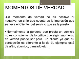 MOMENTOS DE VERDAD
• Un momento de verdad no es positivo ni
negativo, en si lo que cuenta es la impresión que
se lleva el Cliente del servicio que se le prestó.
• Normalmente la persona que presta un servicio
no es consciente de lo crítico que algún momento
de verdad puede ser para un cliente ya que su
percepción es diferente a la de él, ejemplo: está
de afán, aburrido, cansado etc.…
5
 