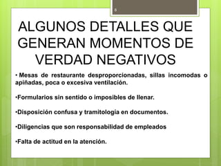 ALGUNOS DETALLES QUE
GENERAN MOMENTOS DE
VERDAD NEGATIVOS
• Mesas de restaurante desproporcionadas, sillas incomodas o
apiñadas, poca o excesiva ventilación.
•Formularios sin sentido o imposibles de llenar.
•Disposición confusa y tramitología en documentos.
•Diligencias que son responsabilidad de empleados
•Falta de actitud en la atención.
8
 