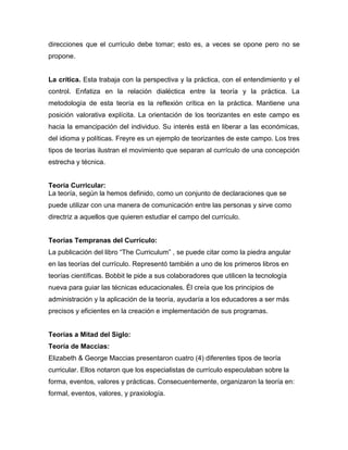 direcciones que el currículo debe tomar; esto es, a veces se opone pero no se
propone.


La crítica. Esta trabaja con la perspectiva y la práctica, con el entendimiento y el
control. Enfatiza en la relación dialéctica entre la teoría y la práctica. La
metodología de esta teoría es la reflexión crítica en la práctica. Mantiene una
posición valorativa explícita. La orientación de los teorizantes en este campo es
hacia la emancipación del individuo. Su interés está en liberar a las económicas,
del idioma y políticas. Freyre es un ejemplo de teorizantes de este campo. Los tres
tipos de teorías ilustran el movimiento que separan al currículo de una concepción
estrecha y técnica.


Teoría Curricular:
La teoría, según la hemos definido, como un conjunto de declaraciones que se
puede utilizar con una manera de comunicación entre las personas y sirve como
directriz a aquellos que quieren estudiar el campo del currículo.


Teorías Tempranas del Currículo:
La publicación del libro “The Curriculum” , se puede citar como la piedra angular
en las teorías del currículo. Representó también a uno de los primeros libros en
teorías científicas. Bobbit le pide a sus colaboradores que utilicen la tecnología
nueva para guiar las técnicas educacionales. Él creía que los principios de
administración y la aplicación de la teoría, ayudaría a los educadores a ser más
precisos y eficientes en la creación e implementación de sus programas.


Teorías a Mitad del Siglo:
Teoría de Maccias:
Elizabeth & George Maccias presentaron cuatro (4) diferentes tipos de teoría
curricular. Ellos notaron que los especialistas de currículo especulaban sobre la
forma, eventos, valores y prácticas. Consecuentemente, organizaron la teoría en:
formal, eventos, valores, y praxiología.
 