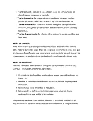 Teoría formal: Se trata de la especulación sobre las estructuras de las
       disciplinas que componen el currículo.
    Teoría de eventos: Se refiere a la especulación de las cosas que han
       pasado y trata de predecir lo que ocurrió bajo ciertas circunstancias.
    Teorías de valuación: Trata de la manera de llegar a los objetivos más
       deseados, incluyendo qué es lo mejor. Esta teoría involucra los valores y
       las normas.
    Teorías de praxiología: Se refiere a cómo obtener lo que se considera que
       tiene valor.


Teoría de Johnson:
Neris Johnson dice que los especialistas del currículo deberían definir primero
cómo hacer el currículo y luego dirigir las energías a construir las teorías. Dice que
en el pasado, los esfuerzos para construir una teoría curricular se centraban en los
programas con el resultado de centrar la atención en el desarrollo del currículo.


Teoría de MacDonald:
Presentó un modelo de los sistemas principales del aprendizaje (enseñanzas).
Currículo – instrucción, enseñanza, aprendizaje.


   1. El modelo de MacDonald es un ejemplo de uno de cuatro (4) sistemas en
       interacción:
   2. él define el currículo como el sistema social que produce un plan para la
       instrucción.
   3. la enseñanza se ve diferente a la instrucción.
   4. la instrucción se define como el sistema personal actuando de una
       particular forma para facilitar el aprendizaje.


El aprendizaje se define como sistema personal. El estudiante se involucra en
adquirir destrezas de tareas especializadas relacionadas con el comportamiento.
 