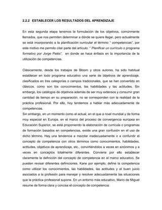 2.2.2 ESTABLECER LOS RESULTADOS DEL APRENDIZAJE


En esta segunda etapa tenemos la formulación de los objetivos, comúnmente
llamados, que nos permiten determinar a dónde se quiere llegar, pero actualmente
se está incorporando a la planificación curricular el término “ competencias”, por
este motivo me permito citar parte del artículo: “ Planificar un currículo o programa
formativo por Jorge Palés”, en donde se hace énfasis en la importancia de la
utilización de competencias.


Clásicamente, desde los trabajos de Bloom y otros autores, ha sido habitual
establecer en todo programa educativo una serie de objetivos de aprendizaje,
clasificados en tres categorías o campos tradicionales, que se han convertido en
clásicos, como son los conocimientos, las habilidades y las actitudes. Sin
embargo, los catálogos de objetivos además de ser muy extensos y consumir gran
cantidad de tiempo en su preparación, no se corresponden con la realidad de la
práctica profesional. Por ello, hoy tendemos a hablar más adecuadamente de
competencias.
Sin embargo, en un momento como el actual, en el que a nivel mundial y de forma
muy especial en Europa, en el marco del proceso de convergencia europea en
Educación Superior, se está proponiendo la elaboración de curricula o programas
de formación basados en competencias, existe una gran confusión en el uso de
dicho término. Hay una tendencia a mezclar inadecuadamente o a confundir el
concepto de competencia con otros términos como conocimientos, habilidades,
actitudes, objetivos de aprendizaje, etc., convirtiéndolos a veces en sinónimos y a
veces en conceptos totalmente diferentes. Conviene por ello establecer
claramente la definición del concepto de competencia en el marco educativo. Se
pueden revisar diferentes definiciones. Kane por ejemplo, define la competencia
como utilizar los conocimientos, las habilidades, las actitudes y el buen juicio
asociados a la profesión para manejar y resolver adecuadamente las situaciones
que la práctica profesional supone. En un entorno más educativo, Mario de Miguel
resume de forma clara y concisa el concepto de competencia:
 