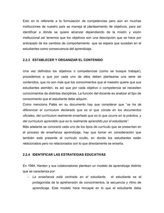 Esto en lo referente a la formulación de competencias pero aún en muchas
instituciones de nuestro país se maneja el planteamiento de objetivos, para así
identificar a dónde se quiere alcanzar dependiendo de la misión y visión
institucional así tenemos que los objetivos son una descripción que se hace por
anticipado de los cambios de comportamiento que se espera que sucedan en el
estudiantes como consecuencia del aprendizaje.


2.2.3 ESTABLECER Y ORGANIZAR EL CONTENIDO


Una vez definidos los objetivos o competencias (como se busque trabajar),
procedemos a que por cada uno de ellos deben plantearse una serie de
contenidos, que no son más que los conocimientos que el maestro quiere que sus
estudiantes asimilen, es así que por cada objetivo o competencia se necesiten
conocimientos de distintas disciplinas. La función del docente es analizar el tipo de
conocimiento que el estudiante debe adquirir.
Como menciona Palés en su documento hay que considerar que “se ha de
diferenciar el currículum declarado que es el que consta en los documentos
oficiales, del currículum realmente enseñado que es lo que ocurre en la práctica, y
del currículum aprendido que es lo realmente aprendido por el estudiante”.
Más adelante se conocerá cada uno de los tipos de currículo que se presentan en
el proceso de enseñanza aprendizaje, hay que tomar en consideración que
también está presente el currículo oculto, en donde los estudiantes están
relacionados pero no relacionados con lo que directamente se enseña.


2.2.4 IDENTIFICAR LAS ESTRATEGIAS EDUCATIVAS


En 1984, Harden y sus colaboradores plantean un modelo de aprendizaje distinto
que se caracteriza por:
   -   La enseñanza está centrada en el estudiante,            el estudiante es el
       protagonista de la aprehensión de conocimientos, la secuencia y ritmo de
       aprendizaje. Este modelo hace hincapié en lo que el estudiante debe
 