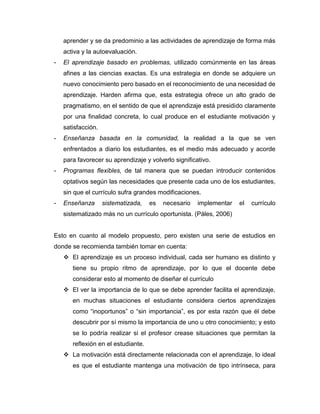 aprender y se da predominio a las actividades de aprendizaje de forma más
    activa y la autoevaluación.
-   El aprendizaje basado en problemas, utilizado comúnmente en las áreas
    afines a las ciencias exactas. Es una estrategia en donde se adquiere un
    nuevo conocimiento pero basado en el reconocimiento de una necesidad de
    aprendizaje. Harden afirma que, esta estrategia ofrece un alto grado de
    pragmatismo, en el sentido de que el aprendizaje está presidido claramente
    por una finalidad concreta, lo cual produce en el estudiante motivación y
    satisfacción.
-   Enseñanza basada en la comunidad, la realidad a la que se ven
    enfrentados a diario los estudiantes, es el medio más adecuado y acorde
    para favorecer su aprendizaje y volverlo significativo.
-   Programas flexibles, de tal manera que se puedan introducir contenidos
    optativos según las necesidades que presente cada uno de los estudiantes,
    sin que el currículo sufra grandes modificaciones.
-   Enseñanza       sistematizada,   es   necesario   implementar   el   currículo
    sistematizado más no un currículo oportunista. (Páles, 2006)


Esto en cuanto al modelo propuesto, pero existen una serie de estudios en
donde se recomienda también tomar en cuenta:
     El aprendizaje es un proceso individual, cada ser humano es distinto y
       tiene su propio ritmo de aprendizaje, por lo que el docente debe
       considerar esto al momento de diseñar el currículo
     El ver la importancia de lo que se debe aprender facilita el aprendizaje,
       en muchas situaciones el estudiante considera ciertos aprendizajes
       como “inoportunos” o “sin importancia”, es por esta razón que él debe
       descubrir por sí mismo la importancia de uno u otro conocimiento; y esto
       se lo podría realizar si el profesor crease situaciones que permitan la
       reflexión en el estudiante.
     La motivación está directamente relacionada con el aprendizaje, lo ideal
       es que el estudiante mantenga una motivación de tipo intrínseca, para
 