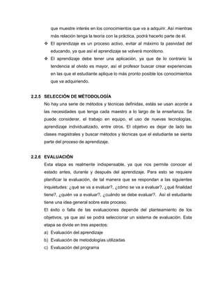 que muestre interés en los conocimientos que va a adquirir. Así mientras
        más relación tenga la teoría con la práctica, podrá hacerlo parte de él.
      El aprendizaje es un proceso activo, evitar al máximo la pasividad del
        educando, ya que así el aprendizaje se volverá monótono.
      El aprendizaje debe tener una aplicación, ya que de lo contrario la
        tendencia al olvido es mayor, así el profesor buscar crear experiencias
        en las que el estudiante aplique lo más pronto posible los conocimientos
        que va adquiriendo.


2.2.5 SELECCIÓN DE MÉTODOLOGÍA
     No hay una serie de métodos y técnicas definidas, estás se usan acorde a
     las necesidades que tenga cada maestro a lo largo de la enseñanza. Se
     puede considerar, el trabajo en equipo, el uso de nuevas tecnologías,
     aprendizaje individualizado, entre otros. El objetivo es dejar de lado las
     clases magistrales y buscar métodos y técnicas que el estudiante se sienta
     parte del proceso de aprendizaje.


2.2.6 EVALUACIÓN
     Esta etapa es realmente indispensable, ya que nos permite conocer el
     estado antes, durante y después del aprendizaje. Para esto se requiere
     planificar la evaluación, de tal manera que se respondan a las siguientes
     inquietudes: ¿qué se va a evaluar?, ¿cómo se va a evaluar?, ¿qué finalidad
     tiene?, ¿quién va a evaluar?, ¿cuándo se debe evaluar?. Así el estudiante
     tiene una idea general sobre este proceso.
     El éxito o falla de las evaluaciones depende del planteamiento de los
     objetivos, ya que así se podrá seleccionar un sistema de evaluación. Esta
     etapa se divide en tres aspectos:
     a) Evaluación del aprendizaje
     b) Evaluación de metodologías utilizadas
     c) Evaluación del programa
 