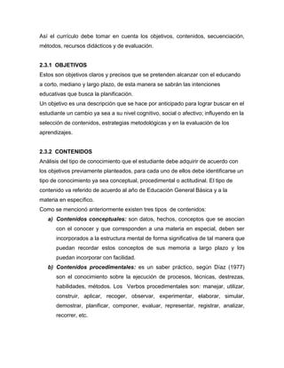 Así el currículo debe tomar en cuenta los objetivos, contenidos, secuenciación,
métodos, recursos didácticos y de evaluación.


2.3.1 OBJETIVOS
Estos son objetivos claros y precisos que se pretenden alcanzar con el educando
a corto, mediano y largo plazo, de esta manera se sabrán las intenciones
educativas que busca la planificación.
Un objetivo es una descripción que se hace por anticipado para lograr buscar en el
estudiante un cambio ya sea a su nivel cognitivo, social o afectivo; influyendo en la
selección de contenidos, estrategias metodológicas y en la evaluación de los
aprendizajes.


2.3.2 CONTENIDOS
Análisis del tipo de conocimiento que el estudiante debe adquirir de acuerdo con
los objetivos previamente planteados, para cada uno de ellos debe identificarse un
tipo de conocimiento ya sea conceptual, procedimental o actitudinal. El tipo de
contenido va referido de acuerdo al año de Educación General Básica y a la
materia en específico.
Como se mencionó anteriormente existen tres tipos de contenidos:
   a) Contenidos conceptuales: son datos, hechos, conceptos que se asocian
      con el conocer y que corresponden a una materia en especial, deben ser
      incorporados a la estructura mental de forma significativa de tal manera que
      puedan recordar estos conceptos de sus memoria a largo plazo y los
      puedan incorporar con facilidad.
   b) Contenidos procedimentales: es un saber práctico, según Díaz (1977)
      son el conocimiento sobre la ejecución de procesos, técnicas, destrezas,
      habilidades, métodos. Los Verbos procedimentales son: manejar, utilizar,
      construir, aplicar, recoger, observar, experimentar, elaborar, simular,
      demostrar, planificar, componer, evaluar, representar, registrar, analizar,
      recorrer, etc.
 