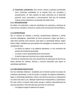 c) Contenidos actitudinales: Son normas, valores y actitudes consideradas
       como contenidos enseñables en la escuela junto con conceptos y
       procedimientos. Un claro ejemplo de estos contenidos es el desarrollo
       personal, socio- comunitario y comunicacional. Este tipo de contenido
       incluyen juicios evaluativos y se aprenden del medio social.
2.3.3 SECUENCIACIÓN
Se refiere a la ordenación y selección significativa de contenidos y destrezas de
cada ciencia o disciplina, tomando en cuenta el año de Educación General Básica.


2.3.4 ESTRATEGIAS
Son el conjunto de métodos y técnicas, procedimientos didácticos y demás
acciones pedagógicas, organizadas de forma secuencial y lógica que llevan a
cabo tanto docentes como alumnos, para lograr un aprendizaje efectivo. Según
Avolio (1999), manifiesta que para plantear las estrategias es necesario tomar en
consideración que:
   -   La técnica se adecue a los objetivos planteados y a los momentos del
       proceso de enseñanza aprendizaje.
   -   La mayor o menor disponibilidad de la comunicación
   -   El alumno debe ser el promotor de su propio aprendizaje.
Tomando en consideración esto y las característica de cada grupo de alumnos se
deben plantear los métodos, técnicas y recursos adecuados para lograr un
aprendizaje significativo.


2.3.5 RECURSOS EDUCATIVOS
Son los materiales didácticos empleados por el docente durante el proceso de
enseñanza aprendizaje. A más de ayudar a conseguir los objetivos planteados y
lograr un aprendizaje significativo, motiva a los alumnos para que su participación
se vuelva más activa y así, obtengan experiencias enriquecedoras y signficativas.
Por este motivo, el docente debe saber escoger y elaborar adecuadamente los
recursos educativos. Para todo esto hay que tomar en cuenta que:
   -   Los objetivos dirigen la selección de medios.
 