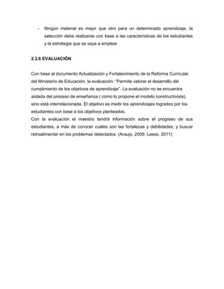 -   Ningún material es mejor que otro para un determinado aprendizaje, la
       selección debe realizarse con base a las características de los estudiantes
       y la estrategia que se vaya a emplear


2.3.6 EVALUACIÓN


Con base al documento Actualización y Fortalecimiento de la Reforma Curricular
del Ministerio de Educación, la evaluación: “Permite valorar el desarrollo del
cumplimiento de los objetivos de aprendizaje”. La evaluación no se encuentra
aislada del proceso de enseñanza ( como lo propone el modelo constructivista),
sino está interrelacionada. El objetivo es medir los aprendizajes logrados por los
estudiantes con base a los objetivos planteados.
Con la evaluación el maestro tendrá información sobre el progreso de sus
estudiantes, a más de conocer cuáles son las fortalezas y debilidades; y buscar
retroalimentar en los problemas detectados. (Araujo, 2009. Lasso, 2011)
 