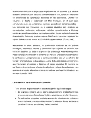 Planificación curricular es el proceso de previsión de las acciones que deberán
realizarse en la institución educativa con la finalidad de vivir, construir e interiorizar
en experiencias de aprendizaje deseables en los estudiantes. Orientar sus
esfuerzos al diseño y elaboración del Plan Curricular, en el cual están
estructurados todos los componentes (campos) que debieran ser considerados.
Los elementos que intervienen en el proceso educativo son: objetivos y/o
competencias, contenidos, actividades, métodos, procedimientos y técnicas,
medios y materiales educativos, escenario educativo, tiempo y diseño (propuesta)
de evaluación. Asimismo, en el proceso de Planificación curricular intervienen los
sujetos de la educación en una acción dinámica y permanente. (Flores, 2006)


Resumiendo la antes expuesto, la planificación curricular es un proceso
estratégico, sistemático, flexible y participativo que explicita los alcances que
tienen los docentes y a otros en el proceso de aprendizaje. Al ser flexible permite
incorporar algún modificación de tal forma que no haya una reconstrucción total de
la planificación. La importancia de la planificación radica para un uso efectivo del
tiempo y prioriza la tarea pedagógica por encima de las actividades administrativas
que interrumpen el proceso y dispersan el trabajo educativo. El momento de
planificar es importante que el docente seleccione y diseñe las actividades más
acordes de acuerdos a las situaciones de aprendizaje que haya identificado en sus
alumnos. ( Araujo, 2009)




Características de la Planificación Curricular


   Todo proceso de planificación se caracteriza por los siguientes rasgos:
      Es un proceso integral, ya que abarca estructuralmente a todos los niveles,
       procesos, campos, elementos curriculares y sujetos que en ella intervienen.
      Es participativa, porqué en su diseño y desarrollo intervienen los profesores
       y autoridades de una determinada institución educativa. Busca asimismo la
       participación de los estudiantes y de la comunidad.
 