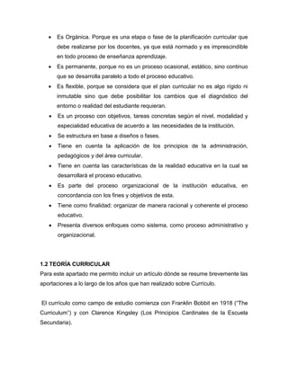    Es Orgánica. Porque es una etapa o fase de la planificación curricular que
       debe realizarse por los docentes, ya que está normado y es imprescindible
       en todo proceso de enseñanza aprendizaje.
      Es permanente, porque no es un proceso ocasional, estático, sino continuo
       que se desarrolla paralelo a todo el proceso educativo.
      Es flexible, porque se considera que el plan curricular no es algo rígido ni
       inmutable sino que debe posibilitar los cambios que el diagnóstico del
       entorno o realidad del estudiante requieran.
      Es un proceso con objetivos, tareas concretas según el nivel, modalidad y
       especialidad educativa de acuerdo a las necesidades de la institución.
      Se estructura en base a diseños o fases.
      Tiene en cuenta la aplicación de los principios de la administración,
       pedagógicos y del área curricular.
      Tiene en cuenta las características de la realidad educativa en la cual se
       desarrollará el proceso educativo.
      Es parte del proceso organizacional de la institución educativa, en
       concordancia con los fines y objetivos de esta.
      Tiene como finalidad: organizar de manera racional y coherente el proceso
       educativo.
      Presenta diversos enfoques como sistema, como proceso administrativo y
       organizacional.




1.2 TEORÍA CURRICULAR
Para este apartado me permito incluir un artículo dónde se resume brevemente las
aportaciones a lo largo de los años que han realizado sobre Currículo.


El currículo como campo de estudio comienza con Franklin Bobbit en 1918 (“The
Curriculum”) y con Clarence Kingsley (Los Principios Cardinales de la Escuela
Secundaria).
 