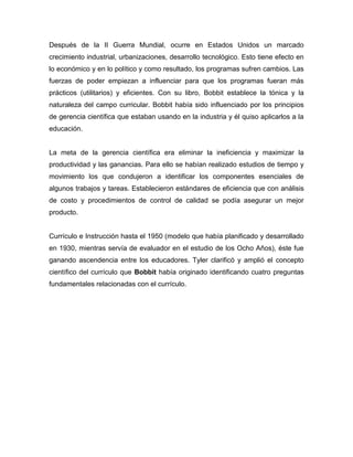 Después de la II Guerra Mundial, ocurre en Estados Unidos un marcado
crecimiento industrial, urbanizaciones, desarrollo tecnológico. Esto tiene efecto en
lo económico y en lo político y como resultado, los programas sufren cambios. Las
fuerzas de poder empiezan a influenciar para que los programas fueran más
prácticos (utilitarios) y eficientes. Con su libro, Bobbit establece la tónica y la
naturaleza del campo curricular. Bobbit había sido influenciado por los principios
de gerencia científica que estaban usando en la industria y él quiso aplicarlos a la
educación.


La meta de la gerencia científica era eliminar la ineficiencia y maximizar la
productividad y las ganancias. Para ello se habían realizado estudios de tiempo y
movimiento los que condujeron a identificar los componentes esenciales de
algunos trabajos y tareas. Establecieron estándares de eficiencia que con análisis
de costo y procedimientos de control de calidad se podía asegurar un mejor
producto.


Currículo e Instrucción hasta el 1950 (modelo que había planificado y desarrollado
en 1930, mientras servía de evaluador en el estudio de los Ocho Años), éste fue
ganando ascendencia entre los educadores. Tyler clarificó y amplió el concepto
científico del currículo que Bobbit había originado identificando cuatro preguntas
fundamentales relacionadas con el currículo.
 