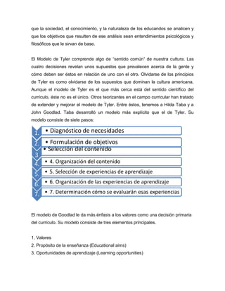 que la sociedad, el conocimiento, y la naturaleza de los educandos se analicen y
que los objetivos que resulten de ese análisis sean entendimientos psicológicos y
filosóficos que le sirvan de base.


El Modelo de Tyler comprende algo de “sentido común” de nuestra cultura. Las
cuatro decisiones revelan unos supuestos que prevalecen acerca de la gente y
cómo deben ser éstos en relación de uno con el otro. Olvidarse de los principios
de Tyler es como olvidarse de los supuestos que dominan la cultura americana.
Aunque el modelo de Tyler es el que más cerca está del sentido científico del
currículo, éste no es el único. Otros teorizantes en el campo curricular han tratado
de extender y mejorar el modelo de Tyler. Entre éstos, tenemos a Hilda Taba y a
John Goodlad. Taba desarrolló un modelo más explícito que el de Tyler. Su
modelo consiste de siete pasos:


 1. • Diagnóstico de necesidades
 2. • Formulación de objetivos
    • Selección del contenido
 3 .



 4. • 4. Organización del contenido
 5. • 5. Selección de experiencias de aprendizaje
 6. • 6. Organización de las experiencias de aprendizaje
 7. • 7. Determinación cómo se evaluarán esas experiencias


El modelo de Goodlad le da más énfasis a los valores como una decisión primaria
del currículo. Su modelo consiste de tres elementos principales.


1. Valores
2. Propósito de la enseñanza (Educational aims)
3. Oportunidades de aprendizaje (Learning opportunities)
 