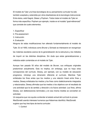 El modelo de Tyler y la línea tecnológica de su pensamiento curricular ha sido
también aceptada y extendida por otros diseñadores de la tecnología instruccional.
Entre éstos, está Gagné, Glaser y Popham. Todos tratan el modelo de Tyler en
forma más específica. Popham por ejemplo, insiste en el modelo “goal-referenced”
que consiste de cuatro elementos.


1. Especificar
2. Pre-assessment
3. Instrucción
4. Evaluación
Ninguna de estas modificaciones han alterado fundamentalmente el modelo de

Tyler. En el 1950, individuos como Bruner y Schwab se interesaron en reorganizar

las materias escolares acerca de la generalización de la estructura y los métodos

de inquirir en las distintas disciplinas. Sin duda que estas generalizaciones y

métodos están contenidas en el modelo de Tyler.

Aunque han pasado 50 años del modelo de Bruner, sus enfoques originales
predominan actualmente. Esto no implica, sin embargo, que no haya otras
concepciones del currículo. Dewey, por ejemplo, con su modelo de educación
progresiva, introdujo una dimensión diferente al currículo. Mientras Tyler
enfatizaba los fines antes que los medios y una relación lineal entre fines y
medios, Dewey enfatizaba los medios y los fines como dialécticamente integrados
y relacionados. Dewey afirmaba que los medios o los objetivos son el resultado de
una actividad que le da sentido y dirección a la futura actividad. Los fines, afirma
Dewey, son deliberaciones terminales y en esa misma medida se convierten en
actividad.
Un esquema que nos ayuda a entender el estado actual del currículo lo provee
MacDonald usando intereses humanos que Habermas identificó. MacDonald
sugiere que hay tres tipos de teoría curricular:
       1. Control
 