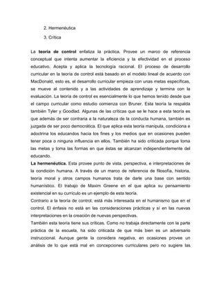 2. Hermenéutica

      3. Crítica


La teoría de control enfatiza la práctica. Provee un marco de referencia
conceptual que intenta aumentar la eficiencia y la efectividad en el proceso
educativo. Acepta y aplica la tecnología racional. El proceso de desarrollo
curricular en la teoría de control está basado en el modelo lineal de acuerdo con
MacDonald, esto es, el desarrollo curricular empieza con unas metas específicas,
se mueve al contenido y a las actividades de aprendizaje y termina con la
evaluación. La teoría de control es esencialmente lo que hemos tenido desde que
el campo curricular como estudio comienza con Bruner. Esta teoría la respalda
también Tyler y Goodlad. Algunas de las críticas que se le hace a esta teoría es
que además de ser contraria a la naturaleza de la conducta humana, también es
juzgada de ser poco democrática. El que aplica esta teoría manipula, condiciona e
adoctrina los educandos hacia los fines y los medios que en ocasiones pueden
tener poca o ninguna influencia en ellos. También ha sido criticada porque toma
las metas y toma las formas en que éstas se alcanzan independientemente del
educando.
La hermenéutica. Esta provee punto de vista, perspectiva, e interpretaciones de
la condición humana. A través de un marco de referencia de filosofía, historia,
teoría moral y otros campos humanos trata de darle una base con sentido
humanístico. El trabajo de Maxim Greene en el que aplica su pensamiento
existencial en su currículo es un ejemplo de esta teoría.
Contrario a la teoría de control, está más interesada en el humanismo que en el
control. El énfasis no está en las consideraciones prácticas y sí en las nuevas
interpretaciones en la creación de nuevas perspectivas.
También esta teoría tiene sus críticas. Como no trabaja directamente con la parte
práctica de la escuela, ha sido criticada de que más bien es un adversario
instruccional. Aunque gente la considera negativa, en ocasiones provee un
análisis de lo que está mal en concepciones curriculares pero no sugiere las
 