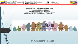 UNIDAD III
PROYECTO I: COMUNICACIÓN, CULTURA, POLÍTICA Y DEMOCRACIA
REPÚBLICA BOLIVARIANA DE VENEZUELA
FUNDACION MISION SUCRE
PNF. EN COMUNICACIÓN SOCIAL
ALDEA UNIVERSITARIA REGINA PIA DE ANDARA
SANTA ANA DE CORO – EDO FALCON
 